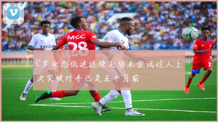 C罗状态低迷连续七场未尝试过人上次突破对手已是五个月前