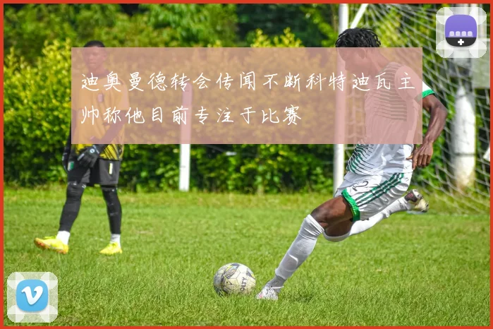 迪奥曼德转会传闻不断科特迪瓦主帅称他目前专注于比赛