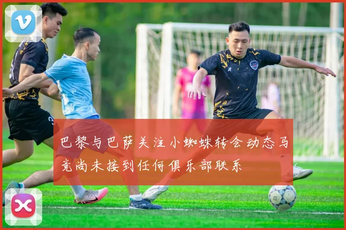 巴黎与巴萨关注小蜘蛛转会动态马竞尚未接到任何俱乐部联系