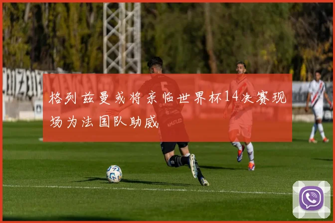 格列兹曼或将亲临世界杯14决赛现场为法国队助威