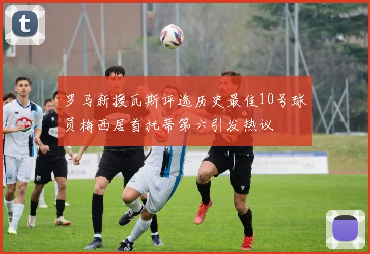 罗马新援瓦斯评选历史最佳10号球员梅西居首托蒂第六引发热议