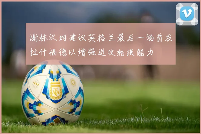 谢林汉姆建议英格兰最后一场首发拉什福德以增强进攻轮换能力