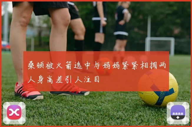 桑顿被火箭选中与妈妈紧紧相拥两人身高差引人注目