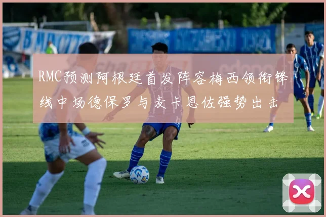RMC预测阿根廷首发阵容梅西领衔锋线中场德保罗与麦卡恩佐强势出击