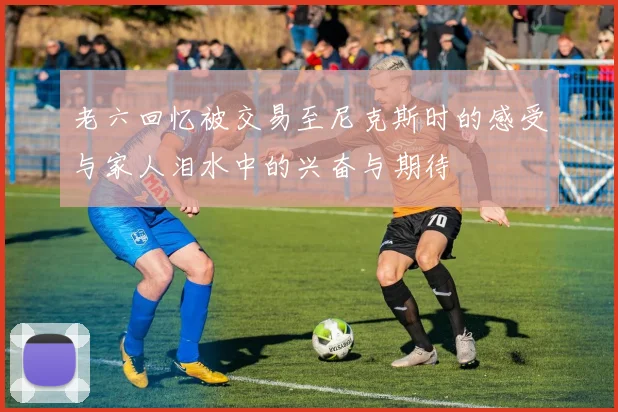 老六回忆被交易至尼克斯时的感受与家人泪水中的兴奋与期待