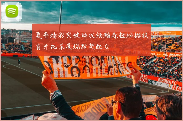 夏普精彩突破助攻杨瀚森轻松抛投首开纪录展现默契配合