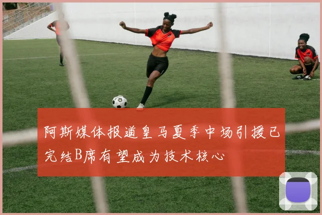 阿斯媒体报道皇马夏季中场引援已完结B席有望成为技术核心