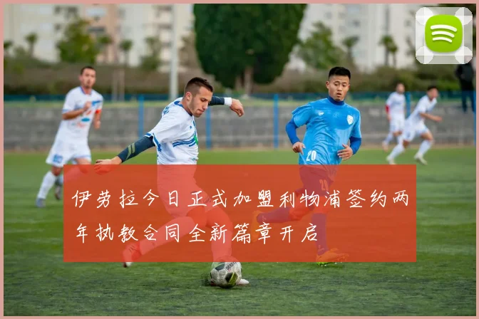 伊劳拉今日正式加盟利物浦签约两年执教合同全新篇章开启
