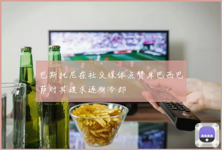 巴斯托尼在社交媒体点赞库巴西巴萨对其追求逐渐冷却