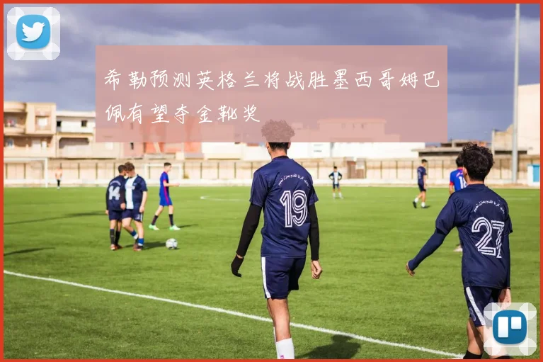 希勒预测英格兰将战胜墨西哥姆巴佩有望夺金靴奖