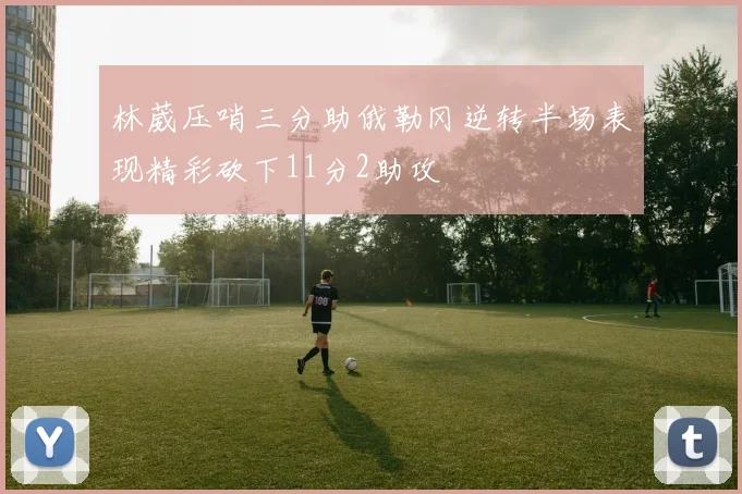 林葳压哨三分助俄勒冈逆转半场表现精彩砍下11分2助攻