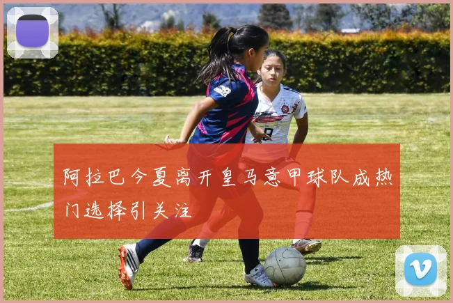 阿拉巴今夏离开皇马意甲球队成热门选择引关注
