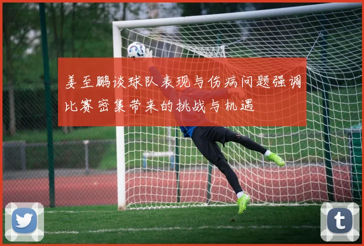 姜至鹏谈球队表现与伤病问题强调比赛密集带来的挑战与机遇