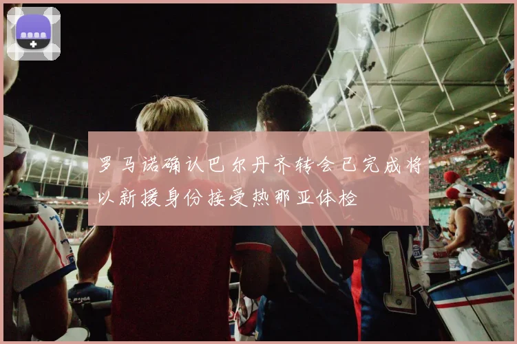 罗马诺确认巴尔丹齐转会已完成将以新援身份接受热那亚体检