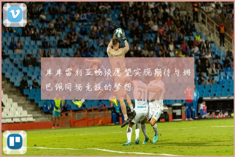 库库雷利亚畅谈愿望实现期待与姆巴佩同场竞技的梦想