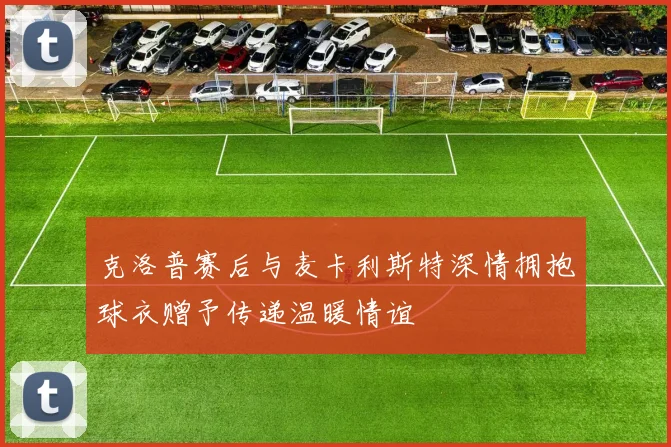 克洛普赛后与麦卡利斯特深情拥抱球衣赠予传递温暖情谊