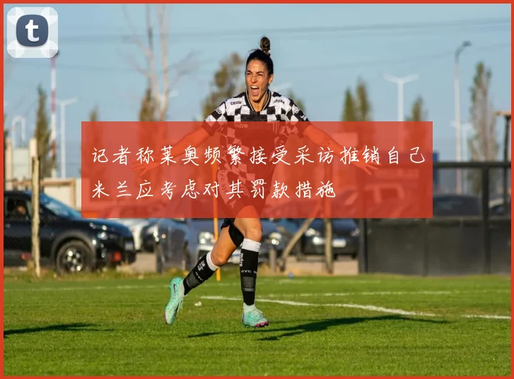 记者称莱奥频繁接受采访推销自己米兰应考虑对其罚款措施