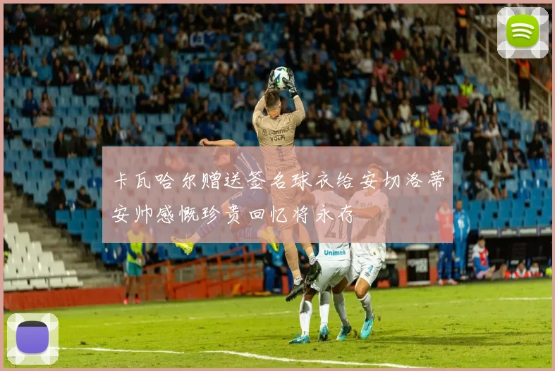 卡瓦哈尔赠送签名球衣给安切洛蒂安帅感慨珍贵回忆将永存