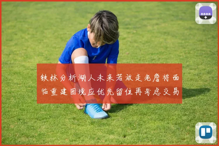 铁林分析湖人未来若放走老詹将面临重建困境应优先留住再考虑交易