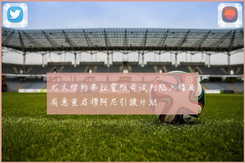 尤文续约弗拉霍维奇谈判陷入僵局有意重启穆阿尼引援计划