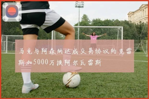 马竞与阿森纳达成交易协议约克雷斯加5000万换阿尔瓦雷斯