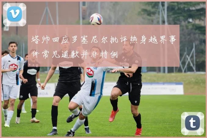 塔帅回应罗塞尼尔批评热身越界事件常见道歉并非特例