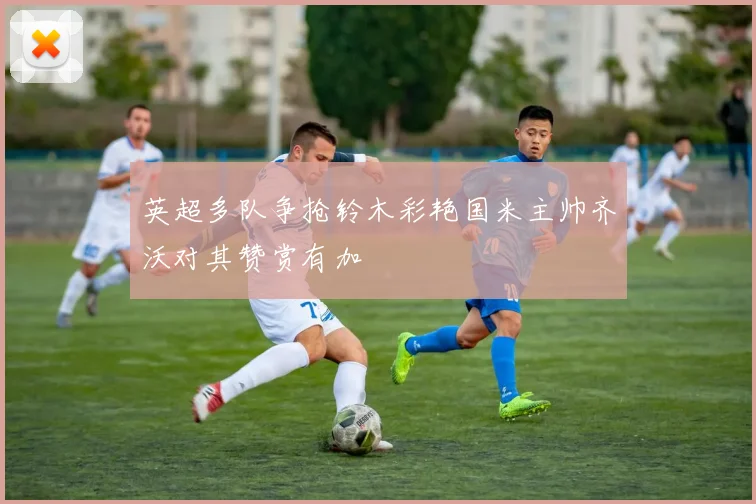 英超多队争抢铃木彩艳国米主帅齐沃对其赞赏有加