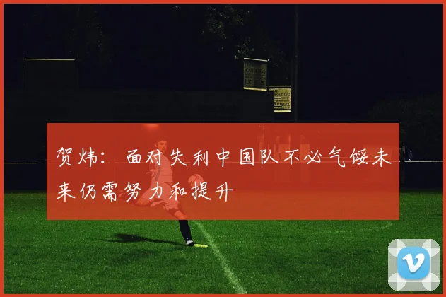 贺炜：面对失利中国队不必气馁未来仍需努力和提升